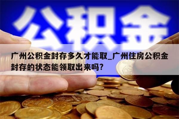 广州公积金封存多久才能取_广州住房公积金封存的状态能领取出来吗?