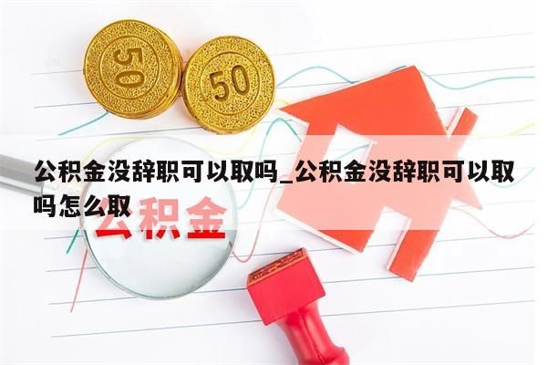 公积金没辞职可以取吗_公积金没辞职可以取吗怎么取